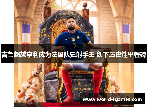 吉鲁超越亨利成为法国队史射手王 创下历史性里程碑 吉鲁超越亨利成为法国队史射手王 创下历史性里程碑