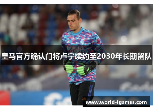 皇马官方确认门将卢宁续约至2030年长期留队