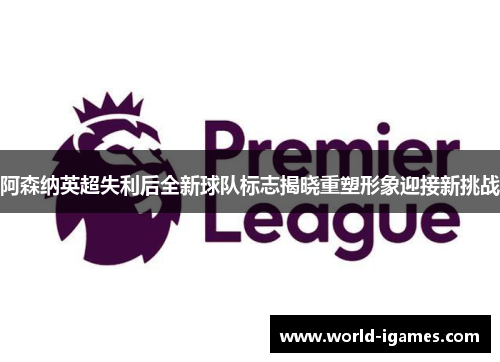 阿森纳英超失利后全新球队标志揭晓重塑形象迎接新挑战